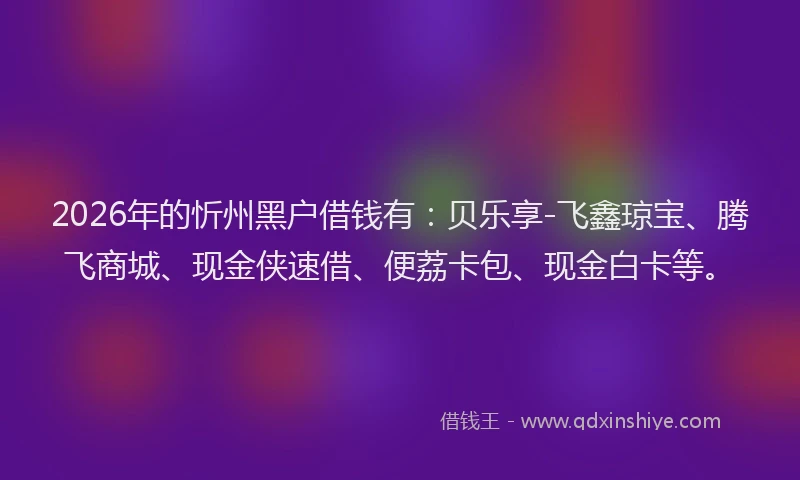 2026年的忻州黑户借钱有：贝乐享-飞鑫琼宝、腾飞商城、现金侠速借、便荔卡包、现金白卡等。