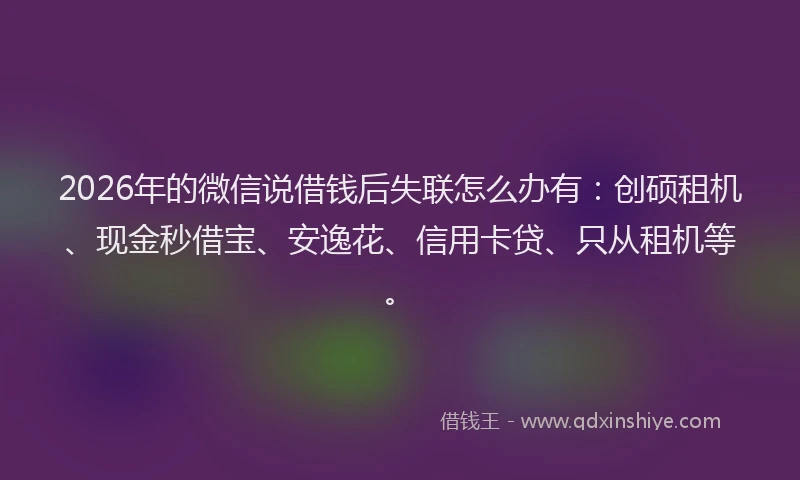 2026年的微信说借钱后失联怎么办有：创硕租机、现金秒借宝、安逸花、信用卡贷、只从租机等。