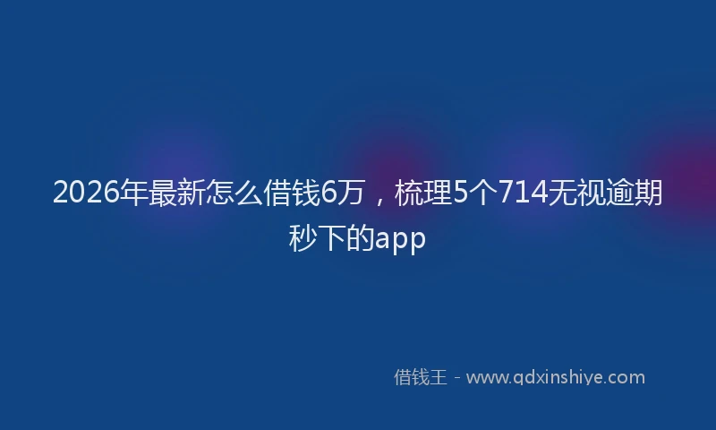 2026年最新怎么借钱6万，梳理5个714无视逾期秒下的app
