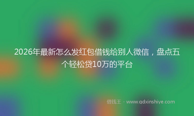 2026年最新怎么发红包借钱给别人微信，盘点五个轻松贷10万的平台