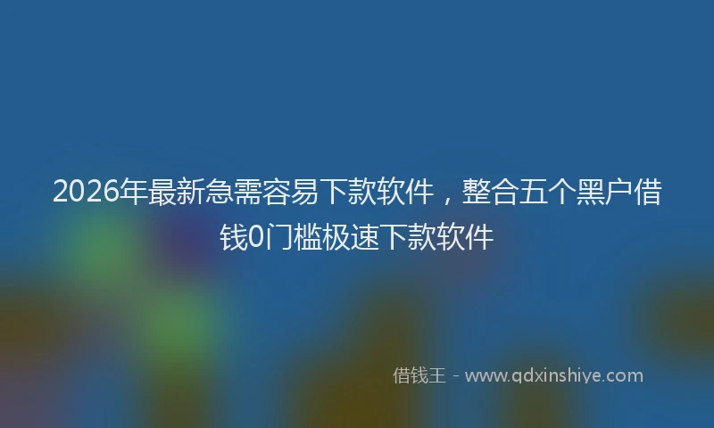 2026年最新急需容易下款软件，整合五个黑户借钱0门槛极速下款软件