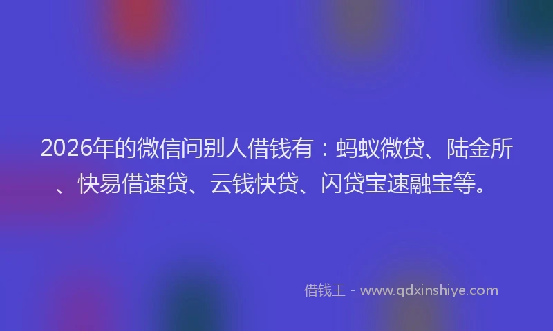 2026年的微信问别人借钱有：蚂蚁微贷、陆金所、快易借速贷、云钱快贷、闪贷宝速融宝等。