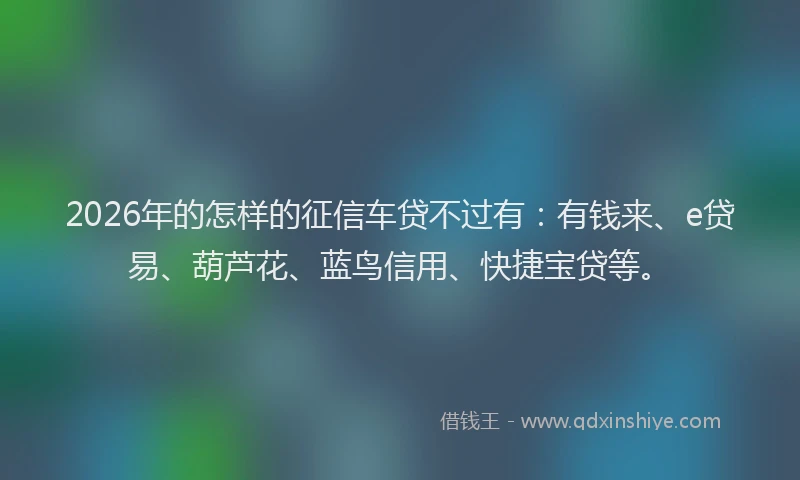 2026年的怎样的征信车贷不过有：有钱来、e贷易、葫芦花、蓝鸟信用、快捷宝贷等。