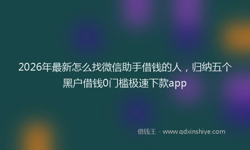 2026年最新怎么找微信助手借钱的人，归纳五个黑户借钱0门槛极速下款app