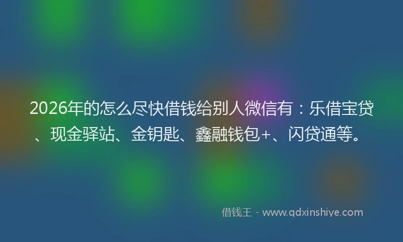 2026年的怎么尽快借钱给别人微信有:乐借宝贷、现金驿站、金钥匙、鑫融钱包+、闪贷通等。