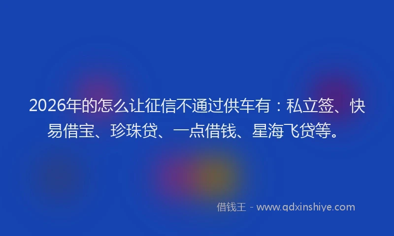 2026年的怎么让征信不通过供车有：私立签、快易借宝、珍珠贷、一点借钱、星海飞贷等。
