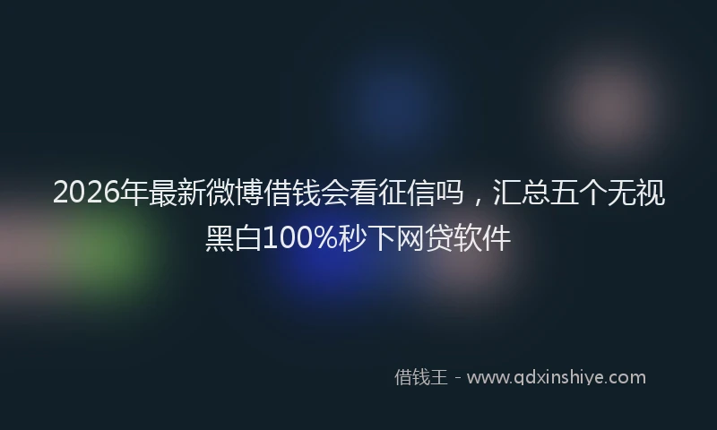 2026年最新微博借钱会看征信吗，汇总五个无视黑白100%秒下网贷软件