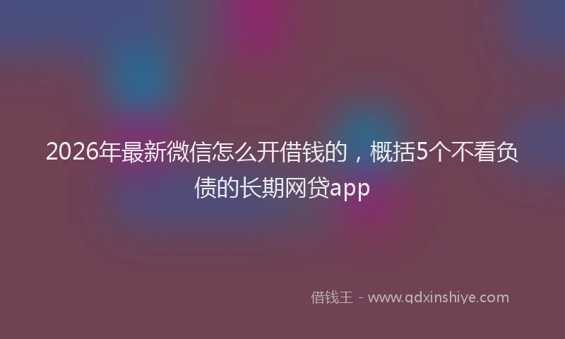 2026年最新微信怎么开借钱的，概括5个不看负债的长期网贷app