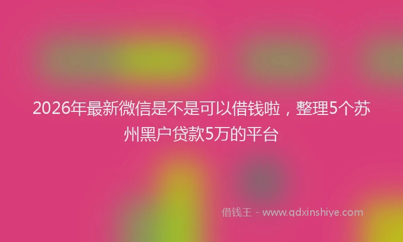 2026年最新微信是不是可以借钱啦，整理5个苏州黑户贷款5万的平台