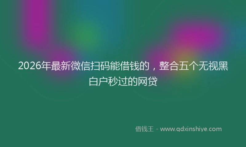 2026年最新微信扫码能借钱的，整合五个无视黑白户秒过的网贷