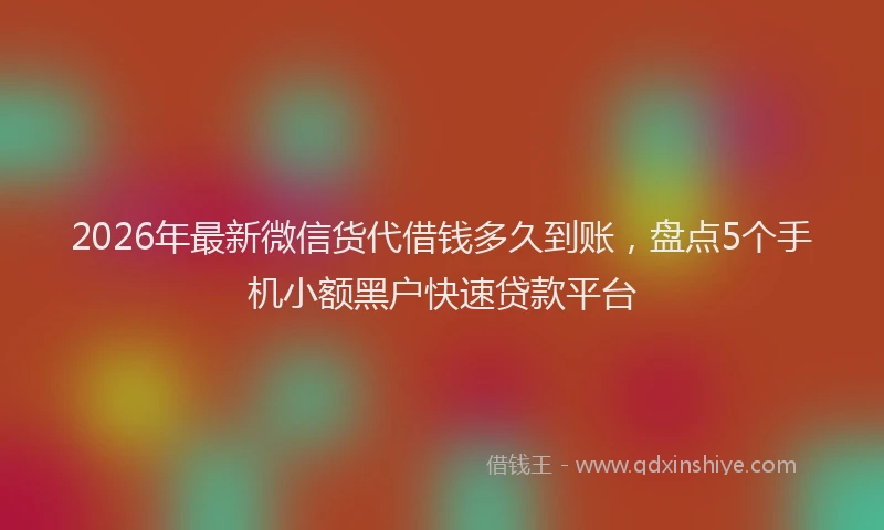 2026年最新微信货代借钱多久到账，盘点5个手机小额黑户快速贷款平台