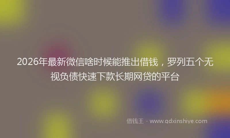 2026年最新微信啥时候能推出借钱，罗列五个无视负债快速下款长期网贷的平台