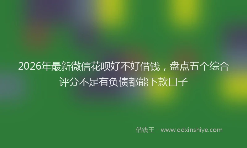 2026年最新微信花呗好不好借钱，盘点五个综合评分不足有负债都能下款口子