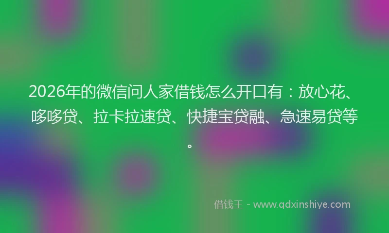 2026年的微信问人家借钱怎么开口有：放心花、哆哆贷、拉卡拉速贷、快捷宝贷融、急速易贷等。