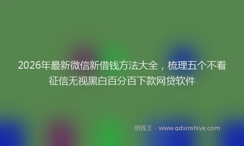 2026年最新微信新借钱方法大全，梳理五个不看征信无视黑白百分百下款网贷软件