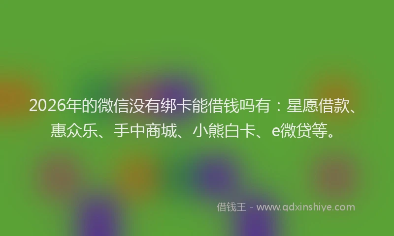 2026年的微信没有绑卡能借钱吗有：星愿借款、惠众乐、手中商城、小熊白卡、e微贷等。