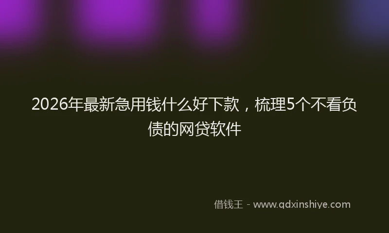 2026年最新急用钱什么好下款，梳理5个不看负债的网贷软件