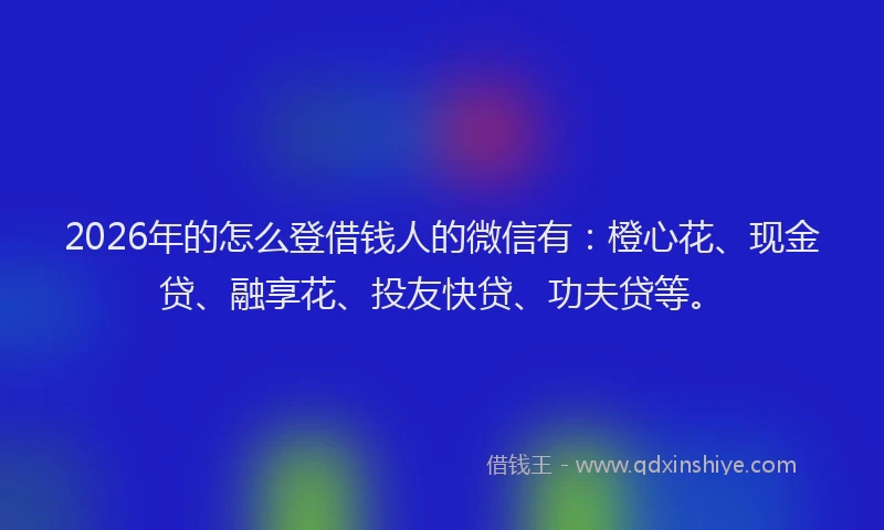 2026年的怎么登借钱人的微信有：橙心花、现金贷、融享花、投友快贷、功夫贷等。