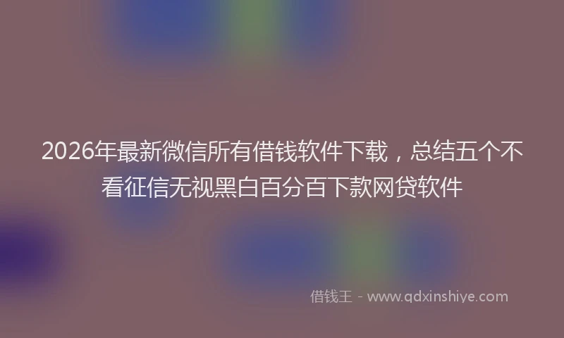2026年最新微信所有借钱软件下载，总结五个不看征信无视黑白百分百下款网贷软件