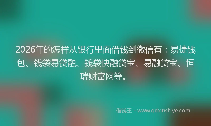 2026年的怎样从银行里面借钱到微信有：易捷钱包、钱袋易贷融、钱袋快融贷宝、易融贷宝、恒瑞财富网等。