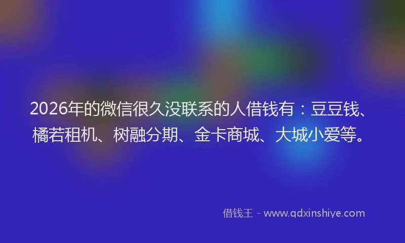 2026年的微信很久没联系的人借钱有：豆豆钱、橘若租机、树融分期、金卡商城、大城小爱等。