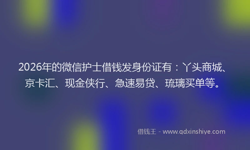2026年的微信护士借钱发身份证有：丫头商城、京卡汇、现金侠行、急速易贷、琉璃买单等。