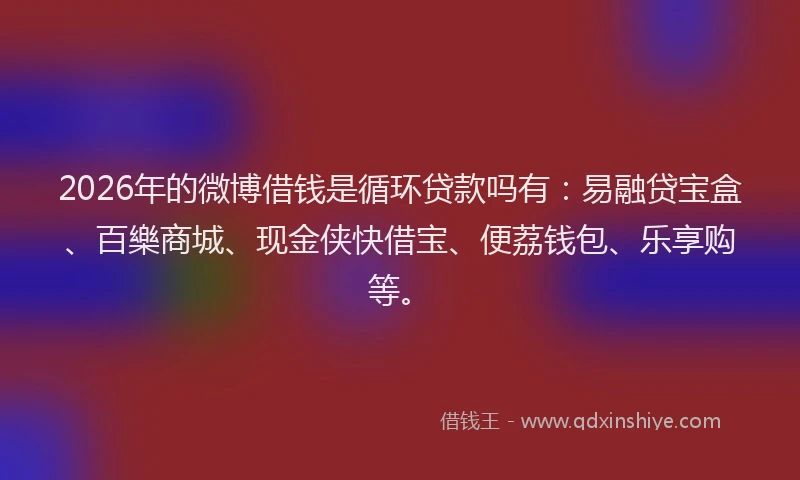 2026年的微博借钱是循环贷款吗有：易融贷宝盒、百樂商城、现金侠快借宝、便荔钱包、乐享购等。