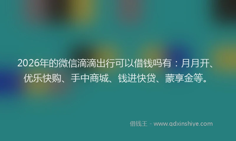 2026年的微信滴滴出行可以借钱吗有：月月开、优乐快购、手中商城、钱进快贷、蒙享金等。