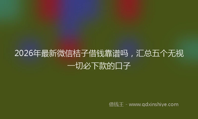 2026年最新微信桔子借钱靠谱吗，汇总五个无视一切必下款的口子