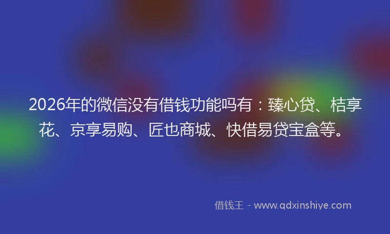 2026年的微信没有借钱功能吗有：臻心贷、桔享花、京享易购、匠也商城、快借易贷宝盒等。
