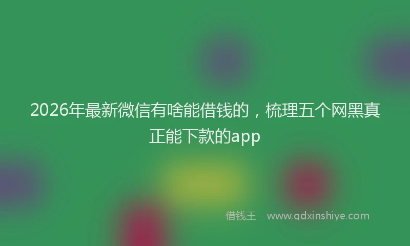 2026年最新微信有啥能借钱的，梳理五个网黑真正能下款的app