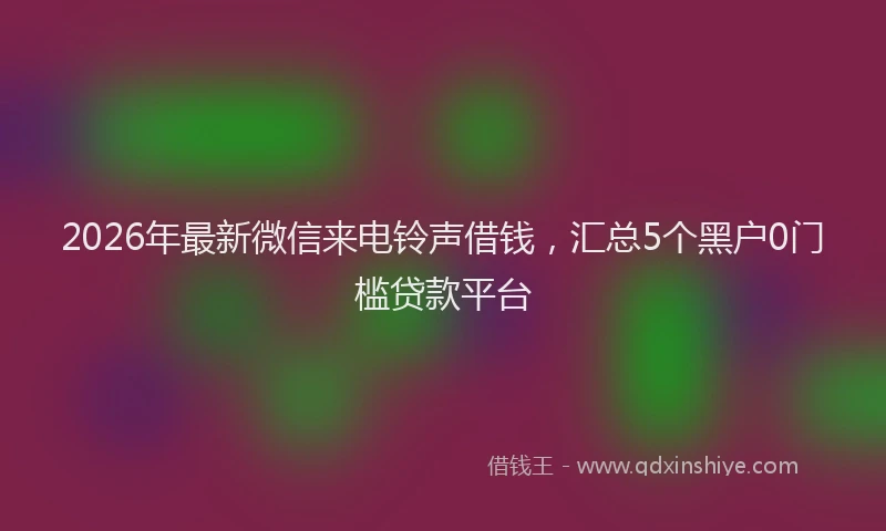 2026年最新微信来电铃声借钱，汇总5个黑户0门槛贷款平台