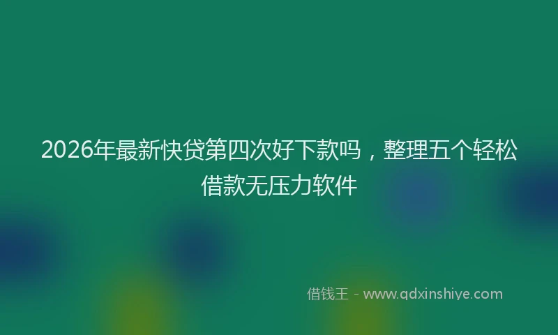 2026年最新快贷第四次好下款吗，整理五个轻松借款无压力软件