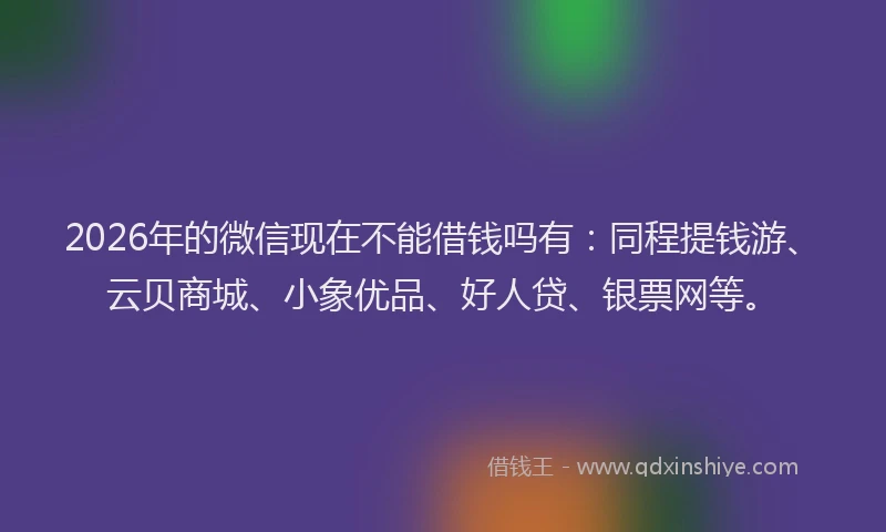 2026年的微信现在不能借钱吗有：同程提钱游、云贝商城、小象优品、好人贷、银票网等。