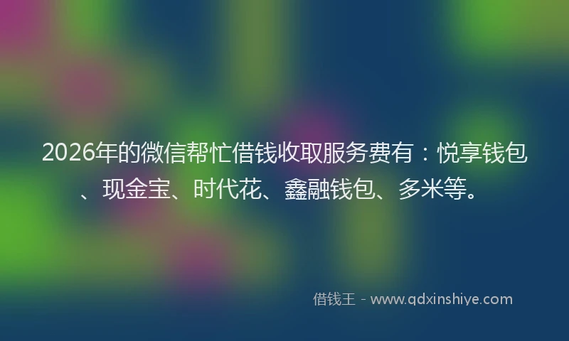 2026年的微信帮忙借钱收取服务费有：悦享钱包、现金宝、时代花、鑫融钱包、多米等。
