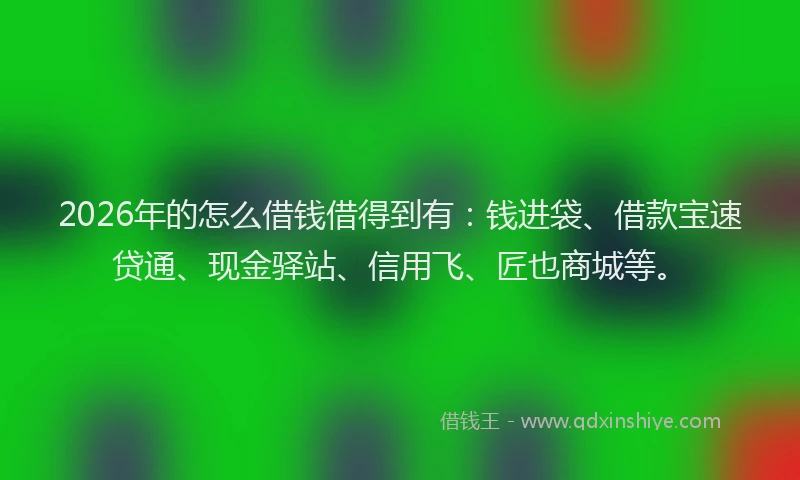 2026年的怎么借钱借得到有：钱进袋、借款宝速贷通、现金驿站、信用飞、匠也商城等。
