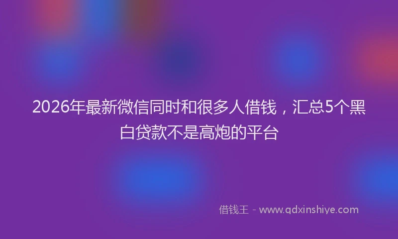 2026年最新微信同时和很多人借钱，汇总5个黑白贷款不是高炮的平台