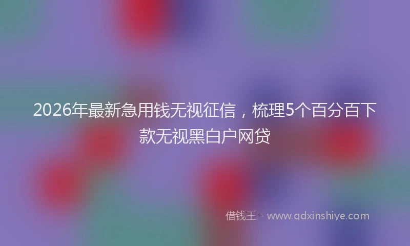 2026年最新急用钱无视征信,梳理5个百分百下款无视黑白户网贷