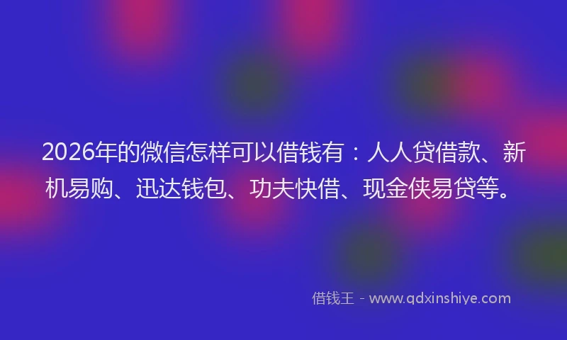 2026年的微信怎样可以借钱有：人人贷借款、新机易购、迅达钱包、功夫快借、现金侠易贷等。