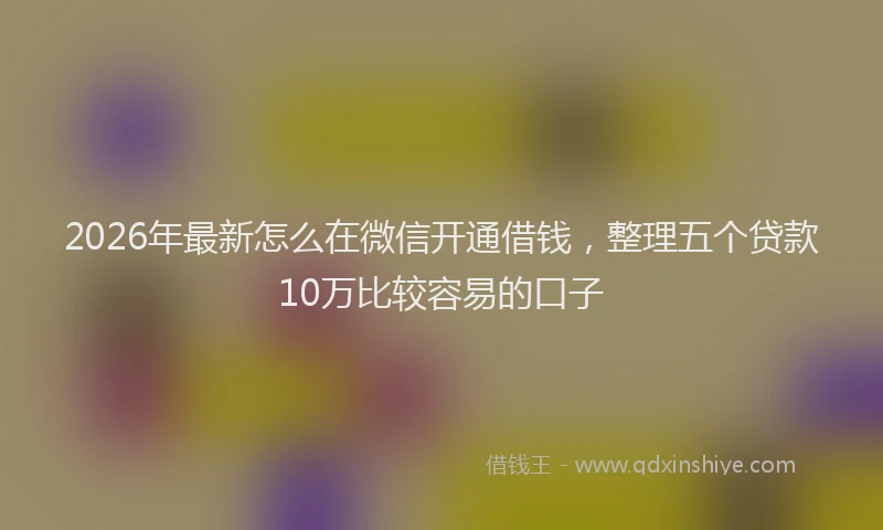 2026年最新怎么在微信开通借钱,整理五个贷款10万比较容易的口子