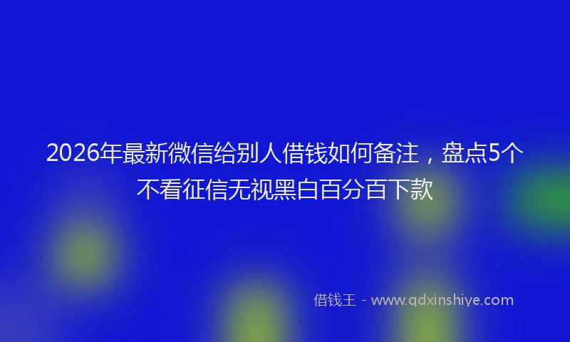 2026年最新微信给别人借钱如何备注，盘点5个不看征信无视黑白百分百下款