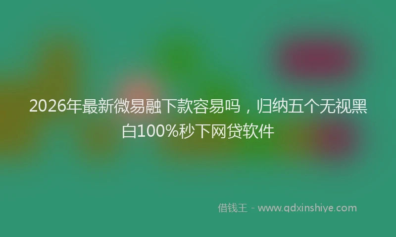 2026年最新微易融下款容易吗，归纳五个无视黑白100%秒下网贷软件