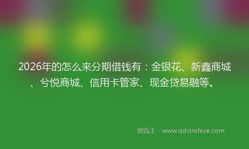 2026年的怎么来分期借钱有：金银花、新鑫商城、兮悦商城、信用卡管家、现金贷易融等。