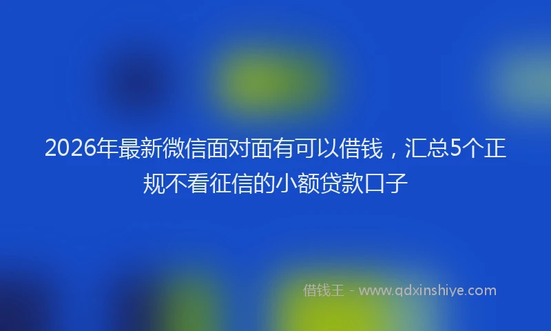 2026年最新微信面对面有可以借钱，汇总5个正规不看征信的小额贷款口子