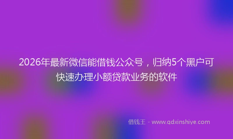 2026年最新微信能借钱公众号，归纳5个黑户可快速办理小额贷款业务的软件
