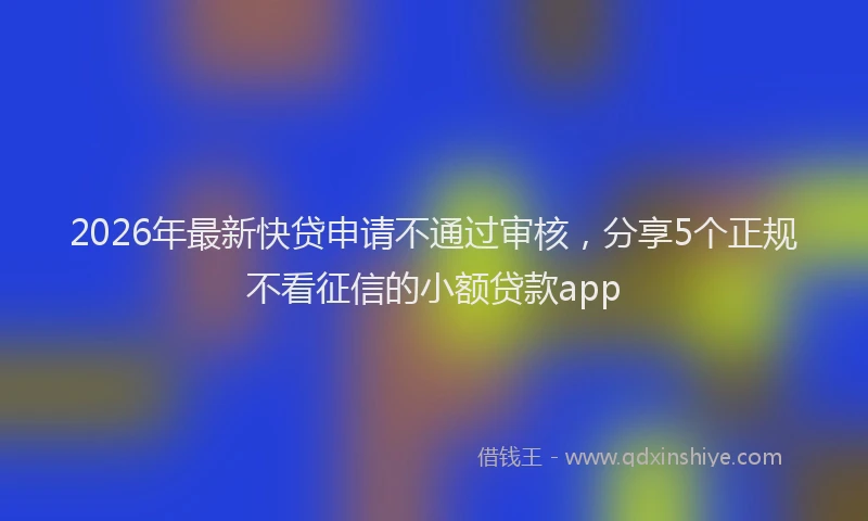 2026年最新快贷申请不通过审核，分享5个正规不看征信的小额贷款app