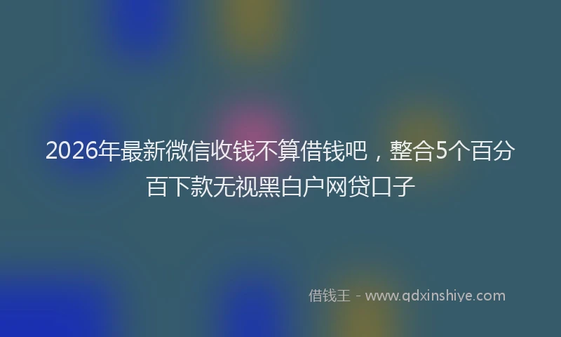 2026年最新微信收钱不算借钱吧，整合5个百分百下款无视黑白户网贷口子