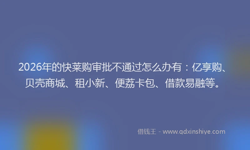 2026年的快莱购审批不通过怎么办有：亿享购、贝壳商城、租小新、便荔卡包、借款易融等。