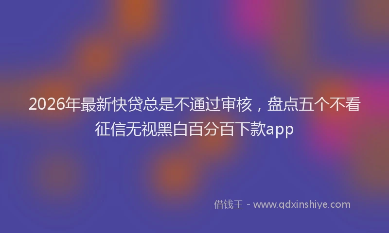 2026年最新快贷总是不通过审核，盘点五个不看征信无视黑白百分百下款app