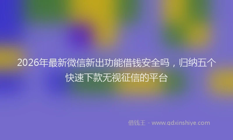 2026年最新微信新出功能借钱安全吗，归纳五个快速下款无视征信的平台